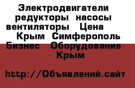 Электродвигатели, редукторы, насосы, вентиляторы › Цена ­ 100 - Крым, Симферополь Бизнес » Оборудование   . Крым